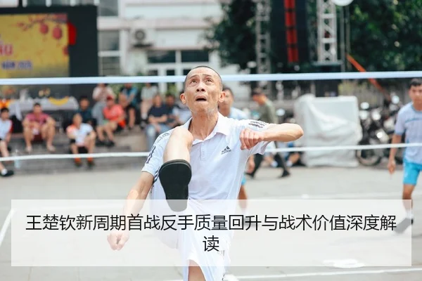 王楚钦新周期首战反手质量回升与战术价值深度解读