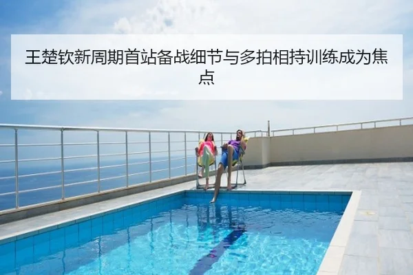 王楚钦新周期首站备战细节与多拍相持训练成为焦点